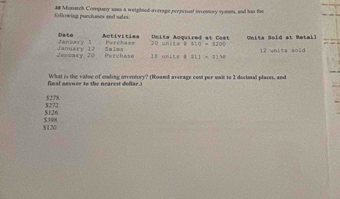 Monarch Company uses a weighted-average perpetual inventory system, and has the
following purchases and sales:
Date Activities Units Acquired at Cost
January 1 Purchase 20 units B S10=$200 Units Sold at Retail
January 12 Sales 12 units sold
January 20 Purchase 18 units @ S11=$198
What is the value of ending inventory? (Round average cost per unit to 2 decimal places, and
final answer to the nearest dollar.)
$278
$272.
S126
$398.
$120.