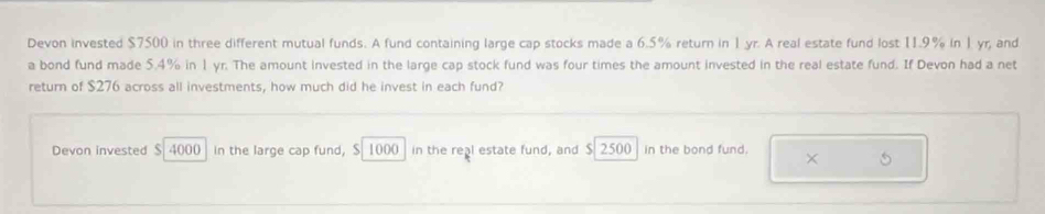 Devon invested $7500 in three different mutual funds. A fund containing large cap stocks made a 6.5% return in 1 yr. A real estate fund lost 11.9% in 1 yr, and 
a bond fund made 5.4% in 1 yr. The amount invested in the large cap stock fund was four times the amount invested in the real estate fund. If Devon had a net 
return of $276 across all investments, how much did he invest in each fund? 
Devon invested $ 4000 in the large cap fund, $ 1000 in the real estate fund, and $ 2500 in the bond fund. × 5