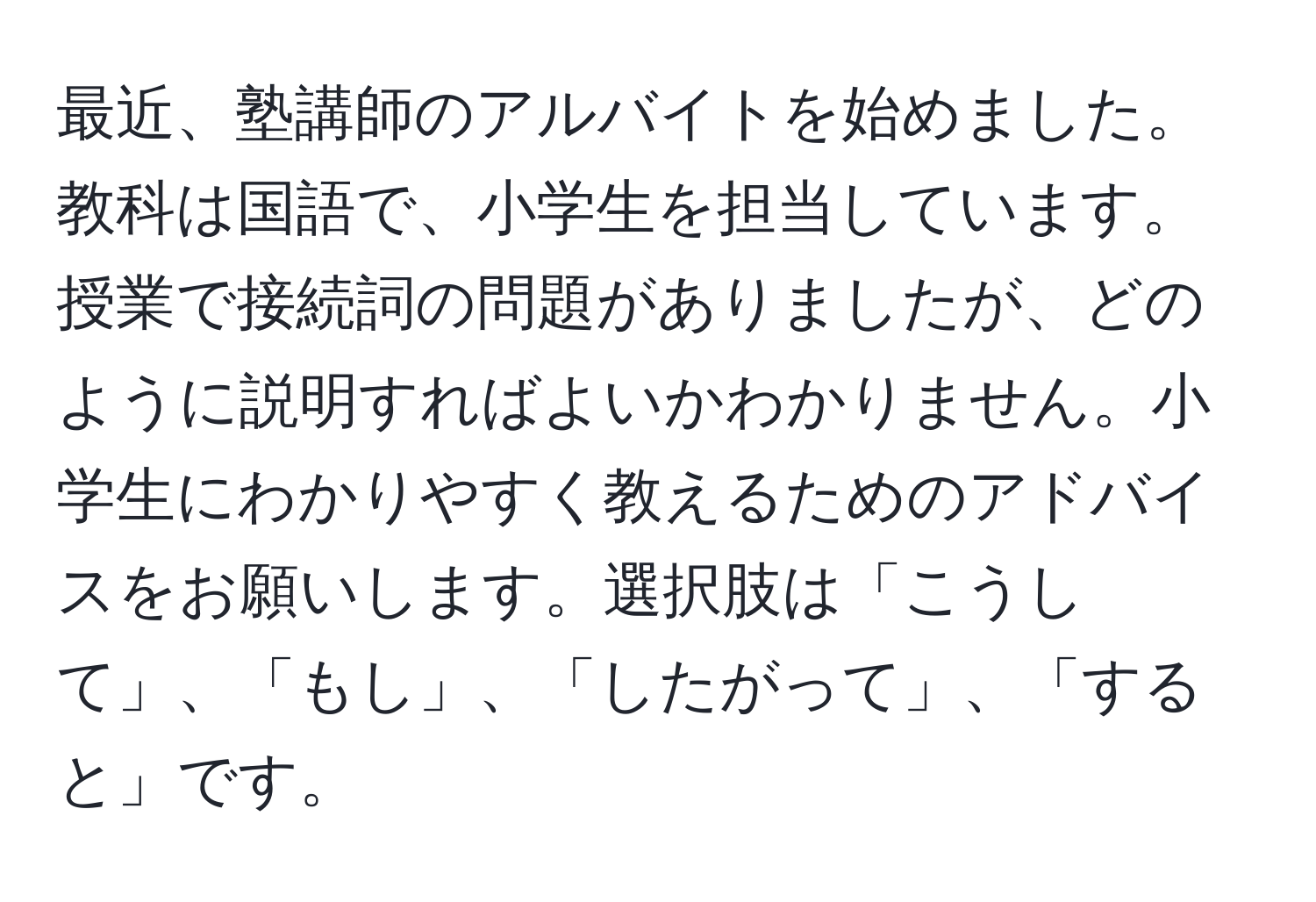 最近、塾講師のアルバイトを始めました。教科は国語で、小学生を担当しています。授業で接続詞の問題がありましたが、どのように説明すればよいかわかりません。小学生にわかりやすく教えるためのアドバイスをお願いします。選択肢は「こうして」、「もし」、「したがって」、「すると」です。