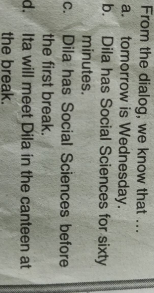 From the dialog, we know that ...
a. tomorrow is Wednesday.
b. Dila has Social Sciences for sixty
minutes.
C. Dila has Social Sciences before
the first break.
d. Ita will meet Dila in the canteen at
the break.