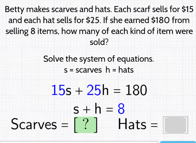 Betty makes scarves and hats. Each scarf sells for $15
and each hat sells for $25. If she earned $180 from 
selling 8 items, how many of each kind of item were 
sold? 
Solve the system of equations.
S= scarves h= hats
15s+25h=180
s+h=8
Scarves = [ ? ] Hats =□