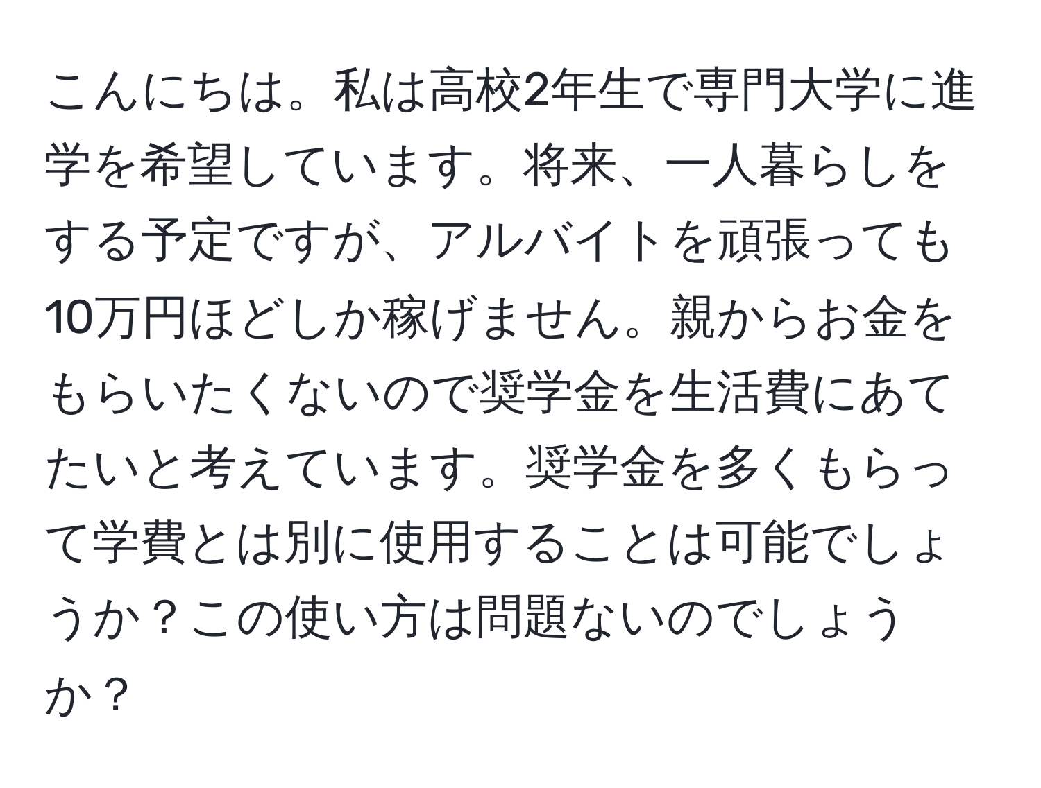 こんにちは。私は高校2年生で専門大学に進学を希望しています。将来、一人暮らしをする予定ですが、アルバイトを頑張っても10万円ほどしか稼げません。親からお金をもらいたくないので奨学金を生活費にあてたいと考えています。奨学金を多くもらって学費とは別に使用することは可能でしょうか？この使い方は問題ないのでしょうか？