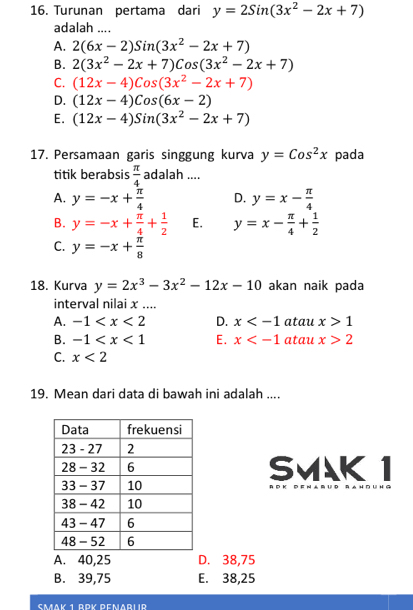 Turunan pertama dari y=2Sin(3x^2-2x+7)
adalah ....
A. 2(6x-2)Sin(3x^2-2x+7)
B. 2(3x^2-2x+7)Cos(3x^2-2x+7)
C. (12x-4)Cos(3x^2-2x+7)
D. (12x-4)Cos(6x-2)
E. (12x-4)Sin(3x^2-2x+7)
17. Persamaan garis singgung kurva y=Cos^2x pada
titik berabsis  π /4  adalah ....
A. y=-x+ π /4  D. y=x- π /4 
B. y=-x+ π /4 + 1/2  E. y=x- π /4 + 1/2 
C. y=-x+ π /8 
18. Kurva y=2x^3-3x^2-12x-10 akan naik pada
interval nilai x....
A. -1 D. x atau x>1
B. -1 E. x atau x>2
C. x<2</tex> 
19. Mean dari data di bawah ini adalah ....
SVAK 1
A. 40, 25 D. 38,75
B. 39,75 E. 38,25
Caav 1 Dok Demadlid