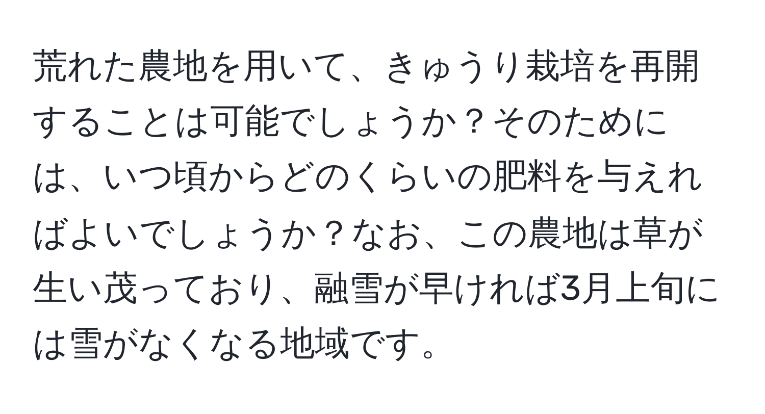 荒れた農地を用いて、きゅうり栽培を再開することは可能でしょうか？そのためには、いつ頃からどのくらいの肥料を与えればよいでしょうか？なお、この農地は草が生い茂っており、融雪が早ければ3月上旬には雪がなくなる地域です。