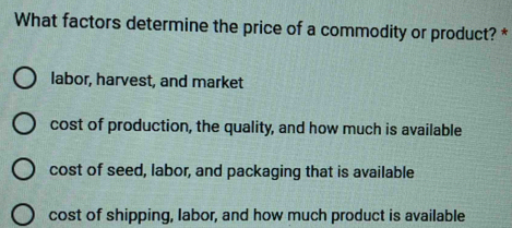 What factors determine the price of a commodity or product? *
labor, harvest, and market
cost of production, the quality, and how much is available
cost of seed, labor, and packaging that is available
cost of shipping, labor, and how much product is available