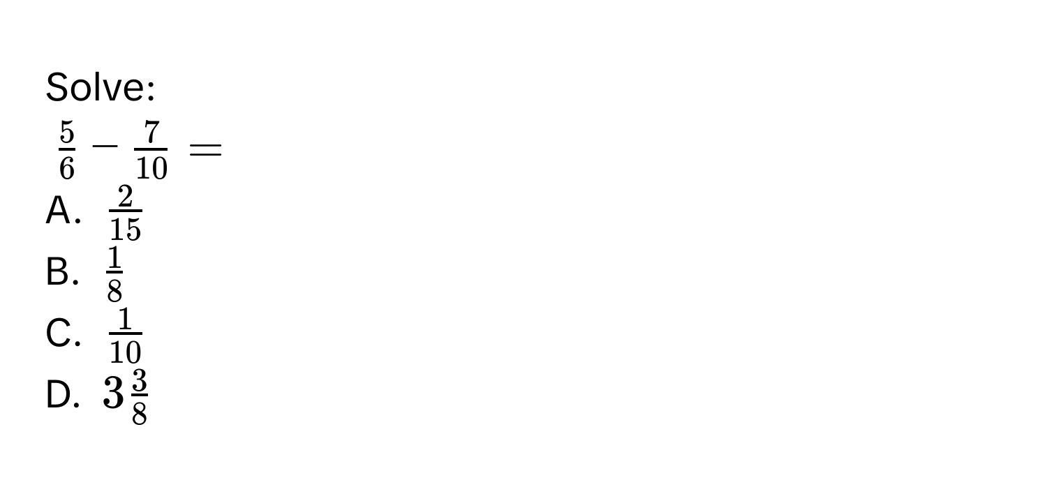 Solve:
$ 5/6  -  7/10  = $
A. $ 2/15 $
B. $ 1/8 $
C. $ 1/10 $
D. $3 3/8 $