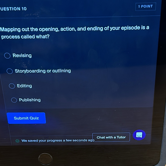 UESTION 10 1 POINT
Mapping out the opening, action, and ending of your episode is a
process called what?
Revising
Storyboarding or outlining
Editing
Publishing
Submit Quiz
Chat with a Tutor
We saved your progress a few seconds ago