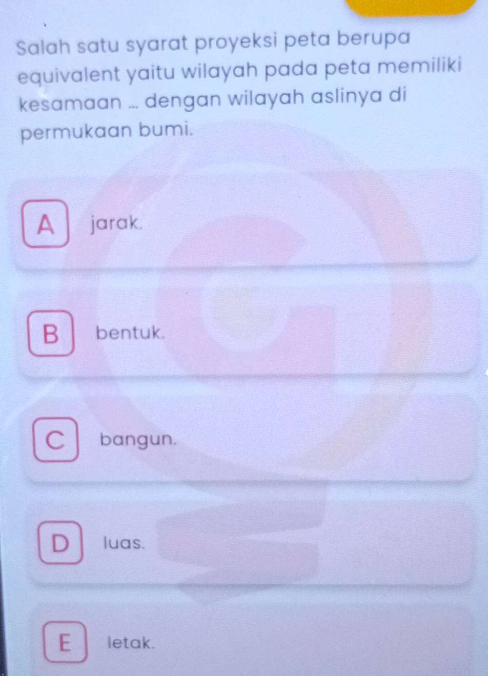 Salah satu syarat proyeksi peta berupa
equivalent yaitu wilayah pada peta memiliki
kesamaan ... dengan wilayah aslinya di
permukaan bumi.
A jarak.
B bentuk.
Cl bangun.
D luas.
E letak.