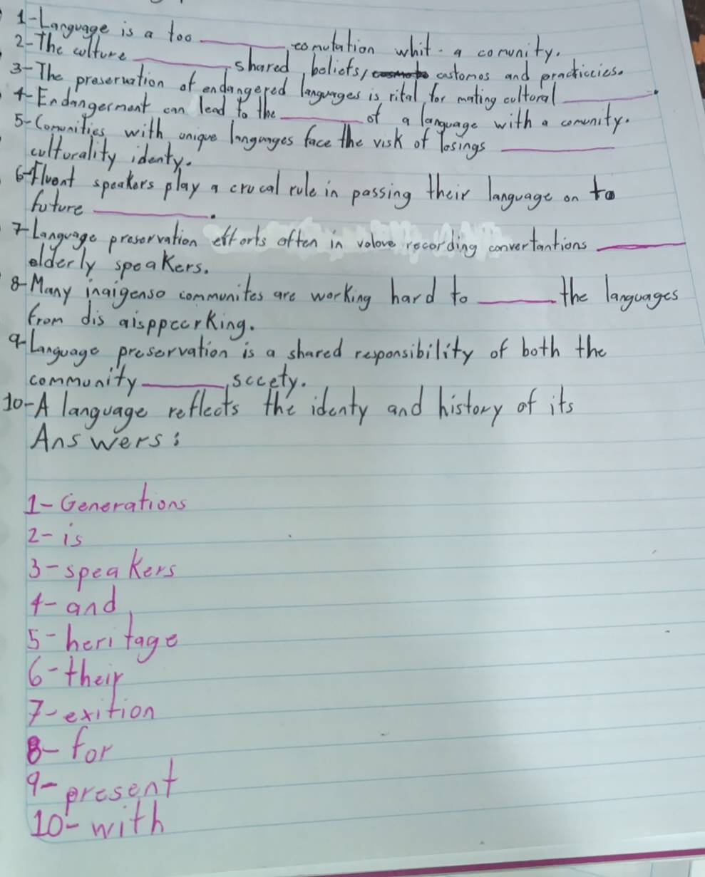 1-Language is a too 
conotation whit a conunity. 
2- The culture __shared, boliefs, customes and practicies. 
3- The preseruation of endangered languages is rital for mating coltoral_ 
4-Endangerment can lead to the 
of a language with a conunity. 
5-Comunities with unigue langanges face the visk of losings_ 
cultorality identy. 
oflrent spockers play a crocal rule in passing their language on to 
future_ 
rlanguage presorration efforts often in volove recording converfantion_ 
oelderly speakers. 
-Many inaigenso communites are working hard to _the languages 
from dis disppccrking. 
alanguage preservation is a shared responsibility of both the 
community_ sccety. 
10 -A language reflects the identy and history of it's 
Answers: 
1-Generations 
2- is 
3- speakers 
4- and 
5-heritage 
6- their 
Fetition 
8- for 
9- present 
10- with