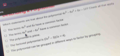 aror 4x^3-6x^2+8x=12? Check all that apply.
D0sombng noma
Which statements are true about the polynomial
The terms 4x^3 and 8x have a common factor.
The terms 4x^3 and -6x^2 have a common lactor.
The polynomal is prime. (2x^2-3)(2x+4).
The polynomial can be grouped in different ways to factor by grouping.
The factored polynomial is