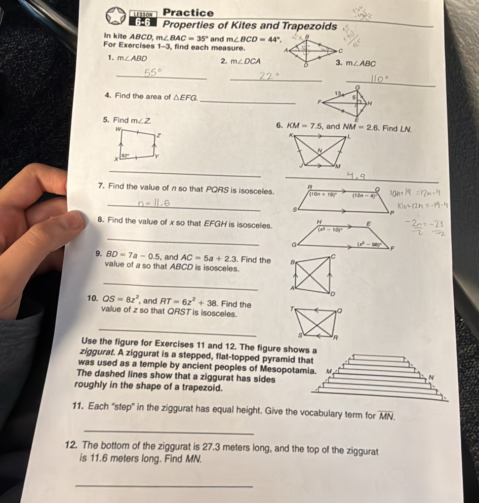 LESSON Practice
6-6 Properties of Kites and Trapezoids
In kite ABCD, m∠ BAC=35° and m∠ BCD=44°.
For Exercises 1-3, find each measure. 
1. m∠ ABD
2. m∠ DCA m∠ ABC
_
_
_
4. Find the area of △ EFG. _
5. Find m∠ Z.. Find LN.
6. KM=7.5
, and NM=2.6

_
7. Find the value of n so that PQRS is isosceles.
_
8. Find the value of xso that EFGH is isosceles.
_
9. BD=7a-0.5 , and AC=5a+2.3. Find the 
value of a so that ABCD is isosceles.
_
10. QS=8z^2 , and RT=6z^2+38. Find the 
value of z so that QRSTis isosceles.
_
Use the figure for Exercises 11 and 12. The figure shows a
ziggurat. A ziggurat is a stepped, flat-topped pyramid that
was used as a temple by ancient peoples of Mesopotamia.
The dashed lines show that a ziggurat has sides
roughly in the shape of a trapezoid.
11. Each “step” in the ziggurat has equal height. Give the vocabulary term for overline MN.
_
12. The bottom of the ziggurat is 27.3 meters long, and the top of the ziggurat
is 11.6 meters long. Find MN.
_