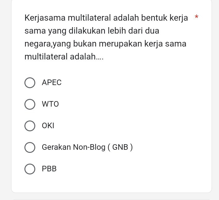 Kerjasama multilateral adalah bentuk kerja *
sama yang dilakukan lebih dari dua
negara,yang bukan merupakan kerja sama
multilateral adalah....
APEC
WTO
OKI
Gerakan Non-Blog ( GNB )
PBB