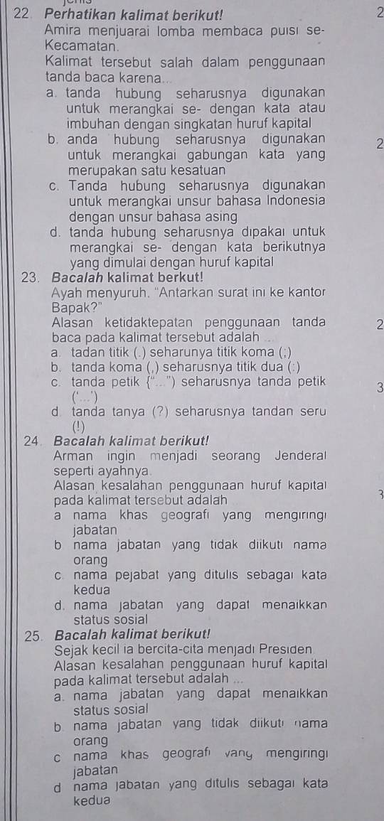 Perhatikan kalimat berikut!
2
Amira menjuarai lomba membaca puísi se-
Kecamatan.
Kalimat tersebut salah dalam penggunaan
tanda baca karena
a tanda hubung seharusnya digunakan
untuk merangkai se- dengan kata atau
imbuhan dengan singkatan huruf kapital
b. anda hubung seharusnya digunakan 2
untuk merangkai gabungan kata yang
merupakan satu kesatuan
c. Tanda hubung seharusnya digunakan
untuk merangkai unsur bahasa Indonesia
dengan unsur bahasa asing
d. tanda hubung seharusnya dıpakai untuk
merangkai se- dengan kata berikutnya
yang dimulai dengan huruf kapital
23. Bacalah kalimat berkut!
Ayah menyuruh. "Antarkan surat ini ke kantor
Bapak?"
Alasan ketidaktepatan penggunaan tanda 2
baca pada kalimat tersebut adalah
a tadan titik (. ) seharunya titik koma (;)
b. tanda koma (, ) seharusnya titik dua (:)
c. tanda petik (“.”) seharusnya tanda petik 3
(‘)
d tanda tanya (?) seharusnya tandan seru
(!)
24 Bacalah kalimat berikut!
Arman ingin menjadi seorang Jenderal
seperti ayahnya.
Alasan kesalahan penggunaan huruf kapita
pada kalimat tersebut adalah
3
a nama khas geograf yang mengiring 
jabatan
b nama jabatan yang tidak diikuti nama 
orang
c nama pejabat yang ditulıs sebagaı kata
kedua
d. nama jabatan yang dapat menaikkan
status sosial
25. Bacalah kalimat berikut!
Sejak kecil ia bercita-cita menjadı Presıden
Alasan kesalahan penggunaan huruf kapital
pada kalimat tersebut adalah
a nama jabatan yang dapat menaıkkan
status sosial
b nama jabatan yang tidak diikut nama 
orang
c nama khas geografi vang mengiringi
jabatan
d nama jabatan yang ditulis sebagai kata 
kedua