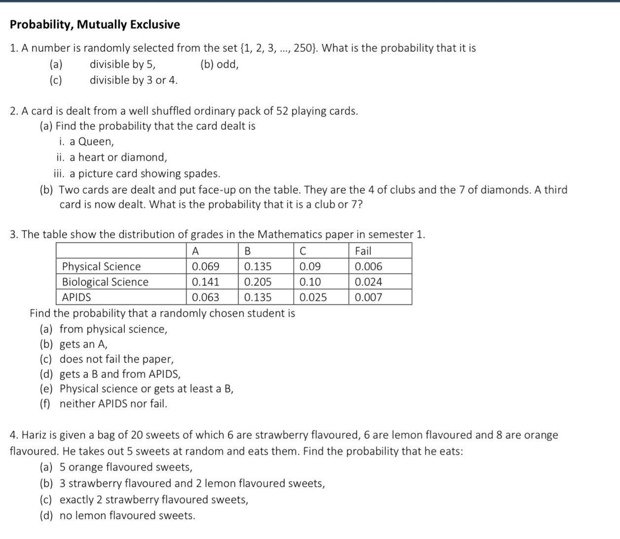 Probability, Mutually Exclusive
1. A number is randomly selected from the set  1,2,3,...,250. What is the probability that it is
(a) divisible by 5, (b) odd,
(c) divisible by 3 or 4.
2. A card is dealt from a well shuffled ordinary pack of 52 playing cards.
(a) Find the probability that the card dealt is
i. a Queen,
ii. a heart or diamond,
iii. a picture card showing spades.
(b) Two cards are dealt and put face-up on the table. They are the 4 of clubs and the 7 of diamonds. A third
card is now dealt. What is the probability that it is a club or 7?
3. The table show the distribution of grades in the Mathematics paper in semester 1.
Find the probability that a randomly chosen student is
(a) from physical science,
(b) gets an A,
(c) does not fail the paper,
(d) gets a B and from APIDS,
(e) Physical science or gets at least a B,
(f) neither APIDS nor fail.
4. Hariz is given a bag of 20 sweets of which 6 are strawberry flavoured, 6 are lemon flavoured and 8 are orange
flavoured. He takes out 5 sweets at random and eats them. Find the probability that he eats:
(a) 5 orange flavoured sweets,
(b) 3 strawberry flavoured and 2 lemon flavoured sweets,
(c) exactly 2 strawberry flavoured sweets,
(d) no lemon flavoured sweets.