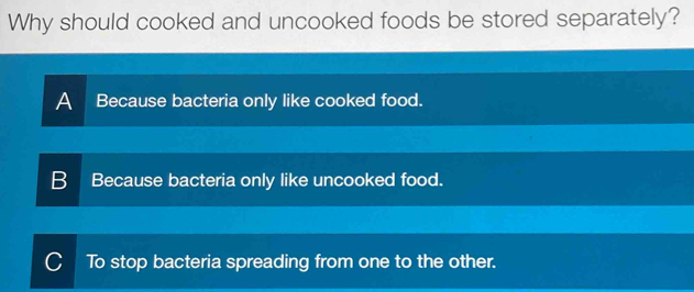 Why should cooked and uncooked foods be stored separately?
A Because bacteria only like cooked food.
B Because bacteria only like uncooked food.
C To stop bacteria spreading from one to the other.