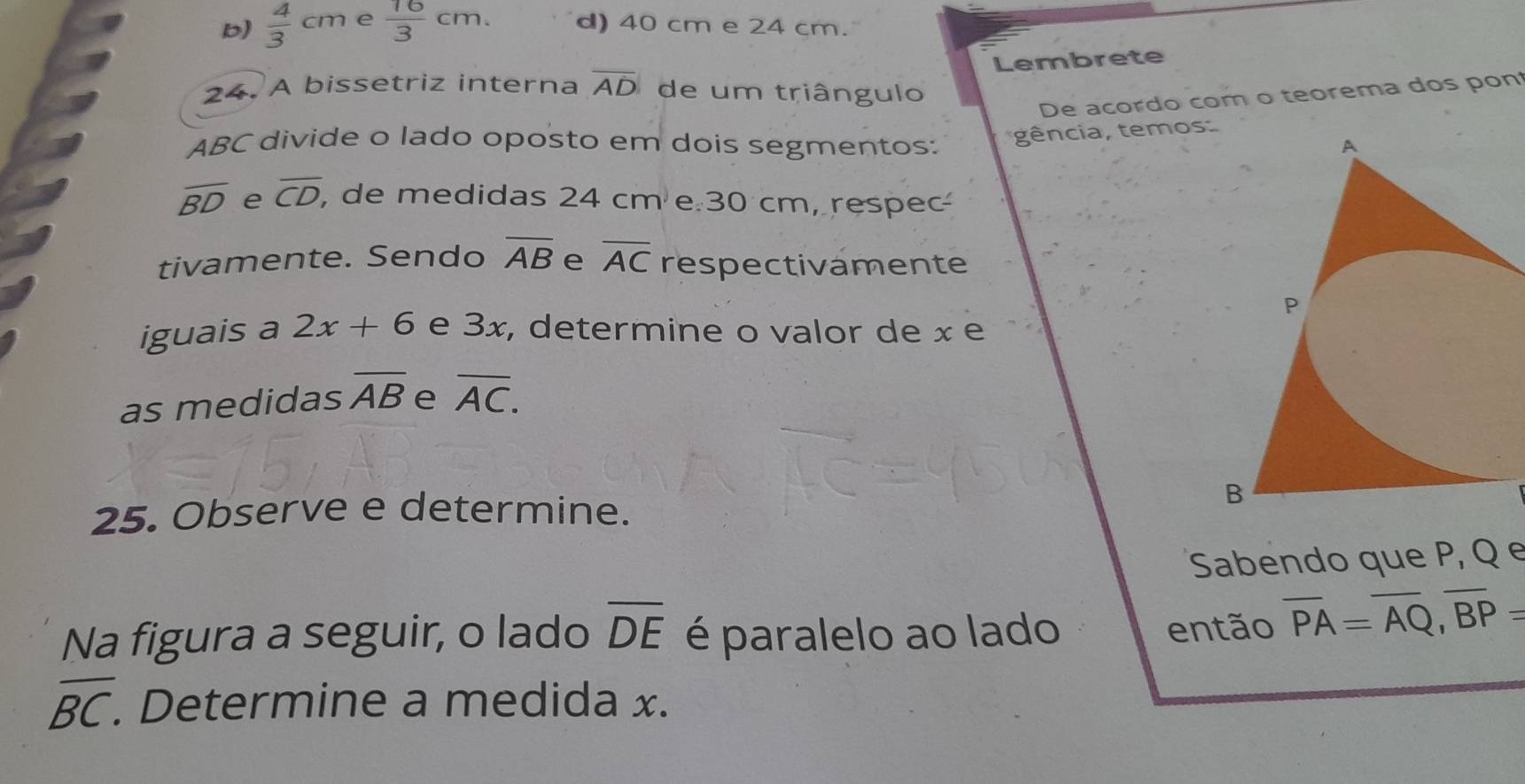 b)  4/3 cm e  16/3 cm. d) 40 cm e 24 cm.
Lembrete
24. A bissetriz interna overline AD de um triângulo
De acordo com o teorema dos pon
gência, temos
ABC divide o lado oposto em dois segmentos:
overline BD e overline CD, , de medidas 24 cme 30 cm, respec
tivamente. Sendo overline AB e overline AC respectivamente
iguais a 2x+6 e 3x, determine o valor de x e
as medidas overline AB e overline AC. 
25. Observe e determine.
Sabendo que P, Q e
Na figura a seguir, o lado overline DE é paralelo ao lado
então overline PA=overline AQ, overline BP=
overline BC. . Determine a medida x.