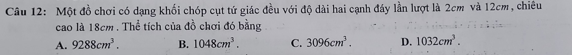 Một đồ chơi có dạng khối chóp cụt tứ giác đều với độ dài hai cạnh đáy lần lượt là 2cm và 12cm, chiều
cao là 18cm. Thể tích của đồ chơi đó bằng
A. 9288cm^3. B. 1048cm^3. C. 3096cm^3. D. 1032cm^3.