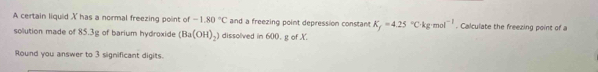 A certain liquid X has a normal freezing point of -1.80°C and a freezing point depression constant K_f=4.25°Ckg· mol^(-1). Calculate the freezing point of a 
solution made of 85.3g of barium hydroxide (Ba(OH)_2) dissolved in 600 . g of X. 
Round you answer to 3 significant digits.