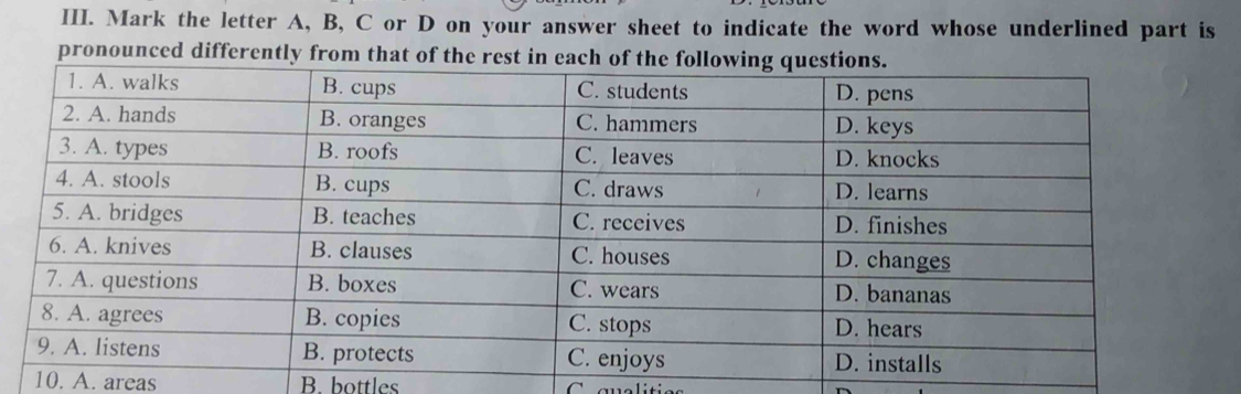 Mark the letter A, B, C or D on your answer sheet to indicate the word whose underlined part is
pronounced differently 
10. A. areas B bottles