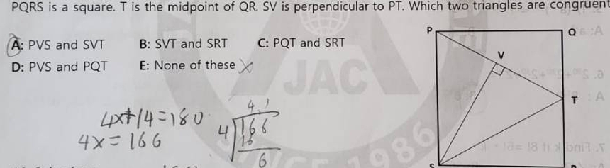 PQRS is a square. T is the midpoint of QR. SV is perpendicular to PT. Which two triangles are congruent
A: PVS and SVT B: SVT and SRT C: PQT and SRT
D: PVS and PQT E: None of these