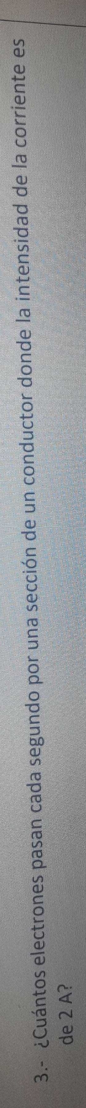 3.- ¿Cuántos electrones pasan cada segundo por una sección de un conductor donde la intensidad de la corriente es 
de 2 A?