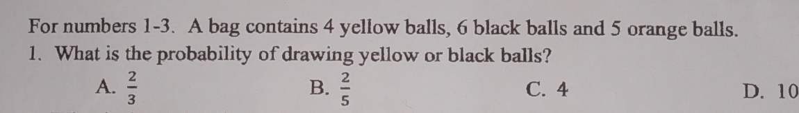 For numbers 1-3. A bag contains 4 yellow balls, 6 black balls and 5 orange balls.
1. What is the probability of drawing yellow or black balls?
B.
A.  2/3   2/5  C. 4 D. 10