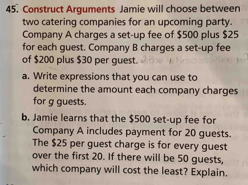 Construct Arguments Jamie will choose between 
two catering companies for an upcoming party. 
Company A charges a set-up fee of $500 plus $25
for each guest. Company B charges a set-up fee 
of $200 plus $30 per guest. 
a. Write expressions that you can use to 
determine the amount each company charges 
for g guests. 
b. Jamie learns that the $500 set-up fee for 
Company A includes payment for 20 guests. 
The $25 per guest charge is for every guest 
over the first 20. If there will be 50 guests, 
which company will cost the least? Explain.