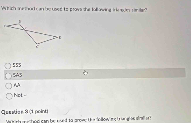 Which method can be used to prove the following triangles similar?
SSS
SAS
AA
Not ~
Question 3 (1 point)
Which method can be used to prove the following triangles similar?