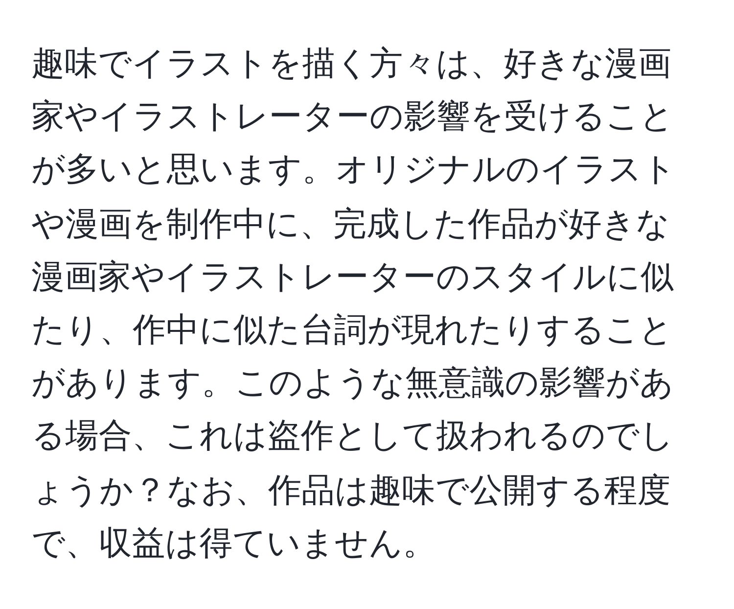 趣味でイラストを描く方々は、好きな漫画家やイラストレーターの影響を受けることが多いと思います。オリジナルのイラストや漫画を制作中に、完成した作品が好きな漫画家やイラストレーターのスタイルに似たり、作中に似た台詞が現れたりすることがあります。このような無意識の影響がある場合、これは盗作として扱われるのでしょうか？なお、作品は趣味で公開する程度で、収益は得ていません。