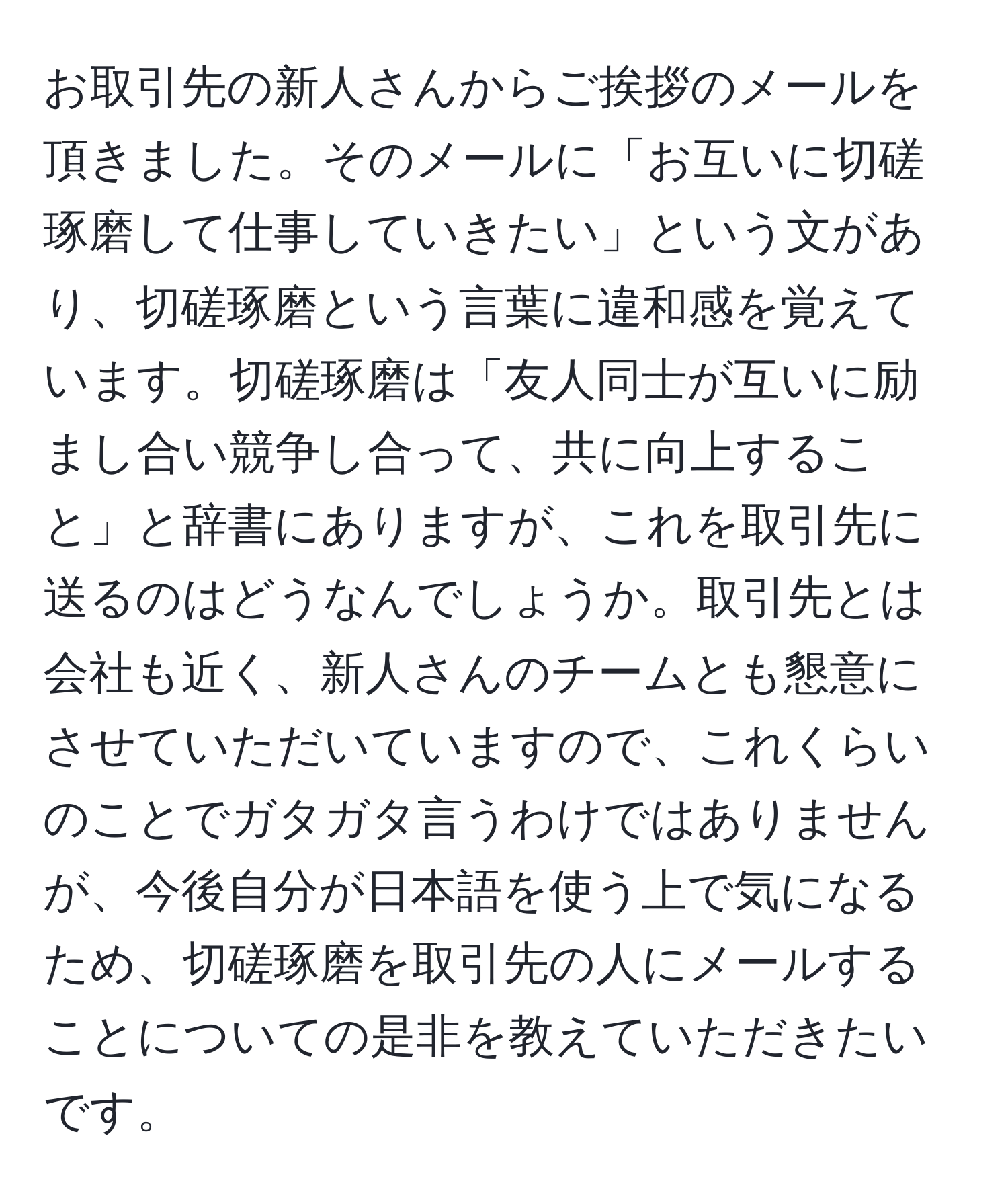 お取引先の新人さんからご挨拶のメールを頂きました。そのメールに「お互いに切磋琢磨して仕事していきたい」という文があり、切磋琢磨という言葉に違和感を覚えています。切磋琢磨は「友人同士が互いに励まし合い競争し合って、共に向上すること」と辞書にありますが、これを取引先に送るのはどうなんでしょうか。取引先とは会社も近く、新人さんのチームとも懇意にさせていただいていますので、これくらいのことでガタガタ言うわけではありませんが、今後自分が日本語を使う上で気になるため、切磋琢磨を取引先の人にメールすることについての是非を教えていただきたいです。