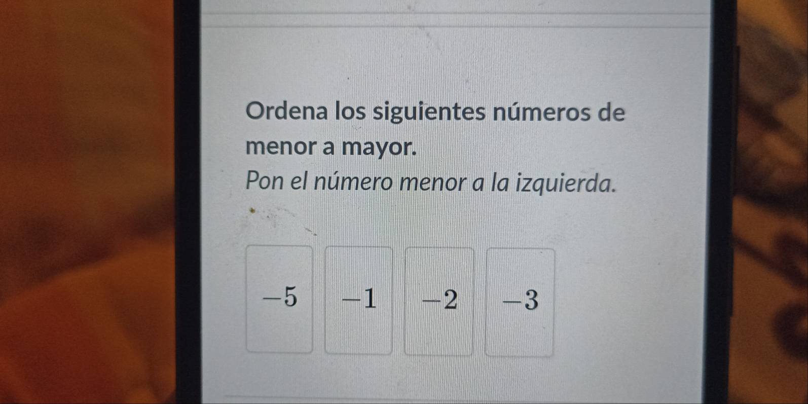 Ordena los siguientes números de 
menor a mayor. 
Pon el número menor a la izquierda.
-5 -1 -2 -3