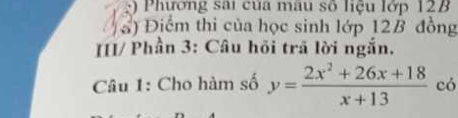 Phương sai của mâu số liệu lớp 12B
ổ) Điểm thi của học sinh lớp 12B đồng 
[[I/ Phần 3: Câu hồi trã lời ngắn, 
Câu 1: Cho hàm số y= (2x^2+26x+18)/x+13  có