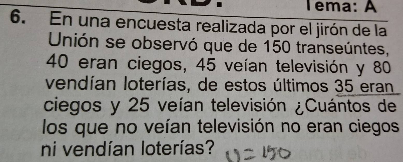 Tema: A 
6. En una encuesta realizada por el jirón de la 
Unión se observó que de 150 transeúntes,
40 eran ciegos, 45 veían televisión y 80
vendían loterías, de estos últimos 35 eran 
ciegos y 25 veían televisión ¿Cuántos de 
los que no veían televisión no eran ciegos 
ni vendían loterías?