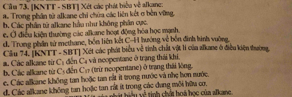 [KNTT - SBT] Xét các phát biểu yề alkane:
a. Trong phân từ alkane chỉ chứa các liên kết σ bền vững.
b. Các phân tử alkane hầu như không phân cực.
c. Ở điều kiện thường các alkane hoạt động hóa học mạnh.
d. Trong phân tử methane, bốn liên kết C-H hướng về bốn đinh hình vuông.
Câu 74. [KNTT - SBT] Xét các phát biểu về tính chất vật lí của alkane ở điều kiện thường.
a. Các alkane từ C_1 đến C_4 và neopentane ở trạng thái khí.
b. Các alkane từ C_5 đến C_17 (trừ neopentane) ở trạng thái lông.
c. Các alkane không tan hoặc tan rất ít trong nước và nhẹ hơn nước.
d. Các alkane không tan hoặc tan rất ít trong các dung môi hữu cơ.
pác phát biểu yề tính chất hoá học của alkane.