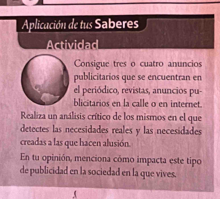 Aplicación de tus Saberes 
Actividad 
Consigue tres o cuatro anuncios 
publicitarios que se encuentran en 
el periódico, revistas, anuncios pu- 
blicitarios en la calle o en internet. 
Realiza un análisis crítico de los mismos en el que 
detectes las necesidades reales y las necesidades 
creadas a las que hacen alusión. 
En tu opinión, menciona cómo impacta este tipo 
de publicidad en la sociedad en la que vives.