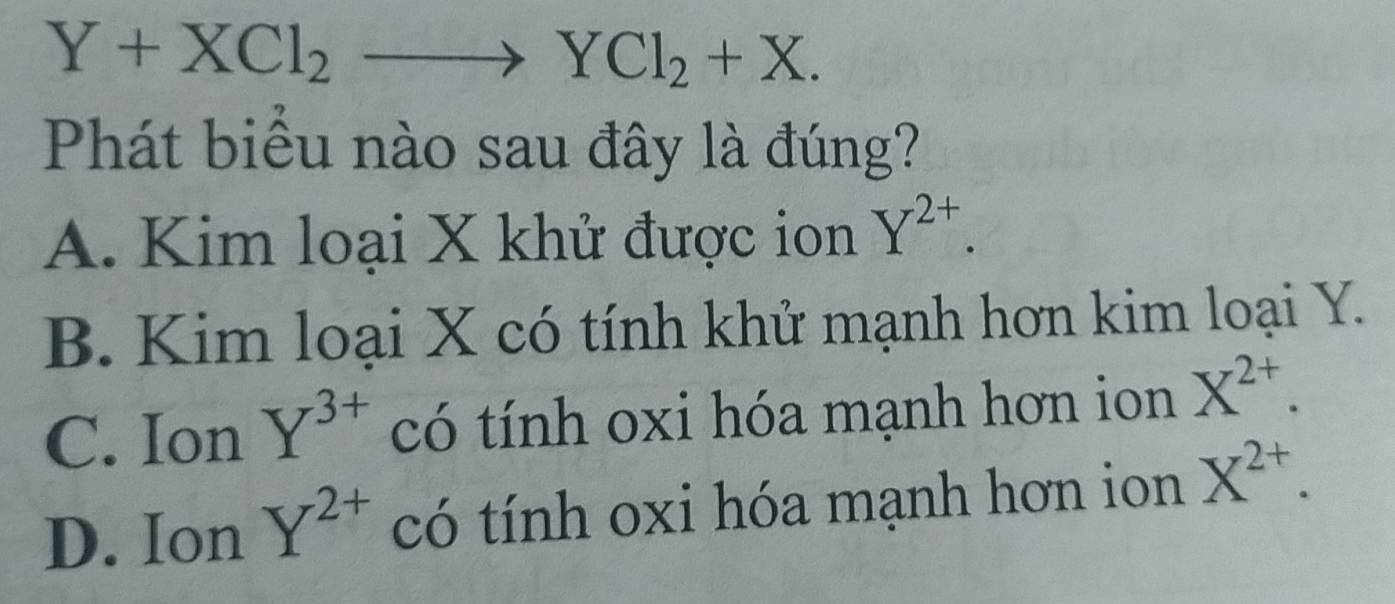 Y+XCl_2to YCl_2+X. 
Phát biểu nào sau đây là đúng?
A. Kim loại X khử được ion Y^(2+).
B. Kim loại X có tính khử mạnh hơn kim loại Y.
C. Ion Y^(3+) có tính oxi hóa mạnh hơn ion X^(2+).
D. Ion Y^(2+) có tính oxi hóa mạnh hơn ion X^(2+).