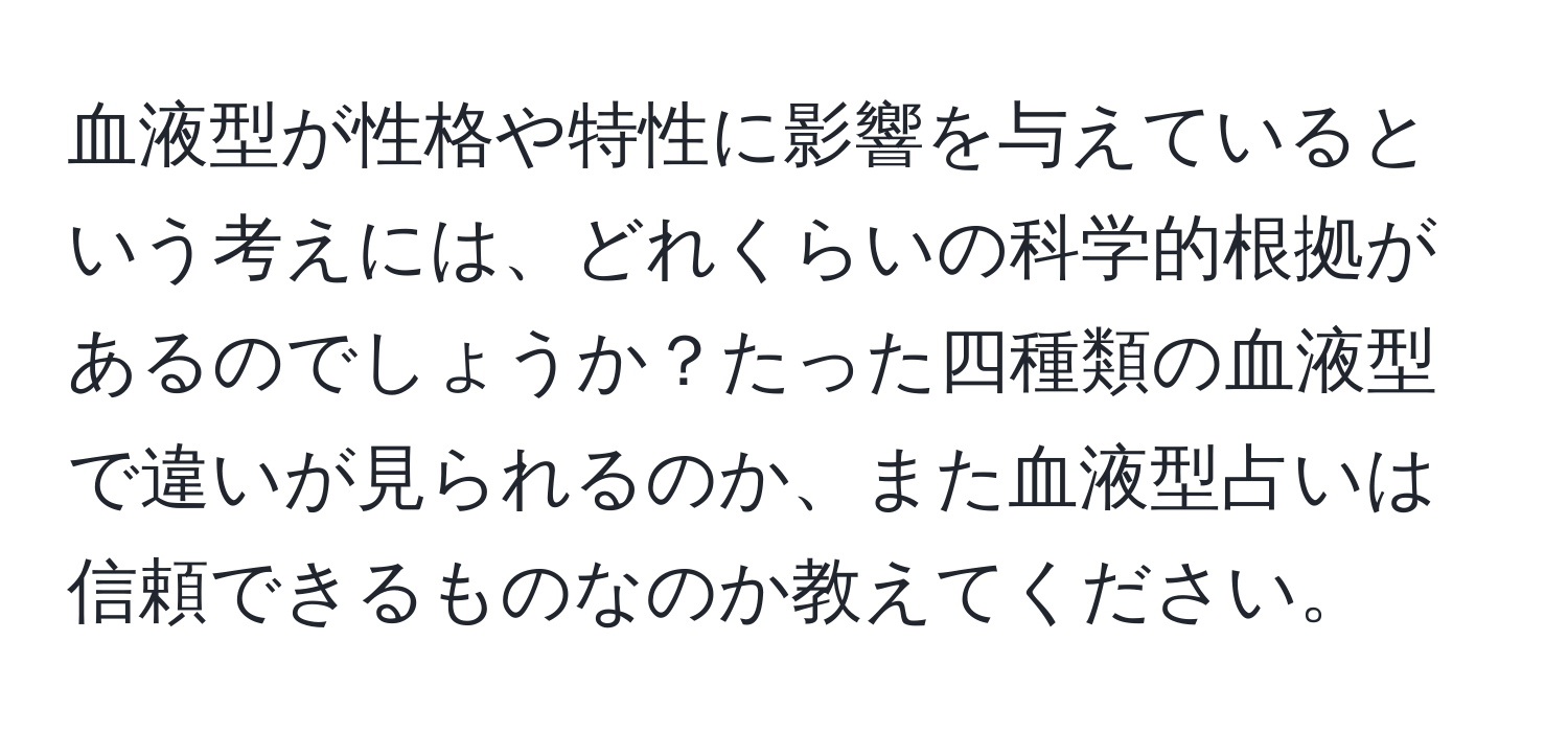 血液型が性格や特性に影響を与えているという考えには、どれくらいの科学的根拠があるのでしょうか？たった四種類の血液型で違いが見られるのか、また血液型占いは信頼できるものなのか教えてください。