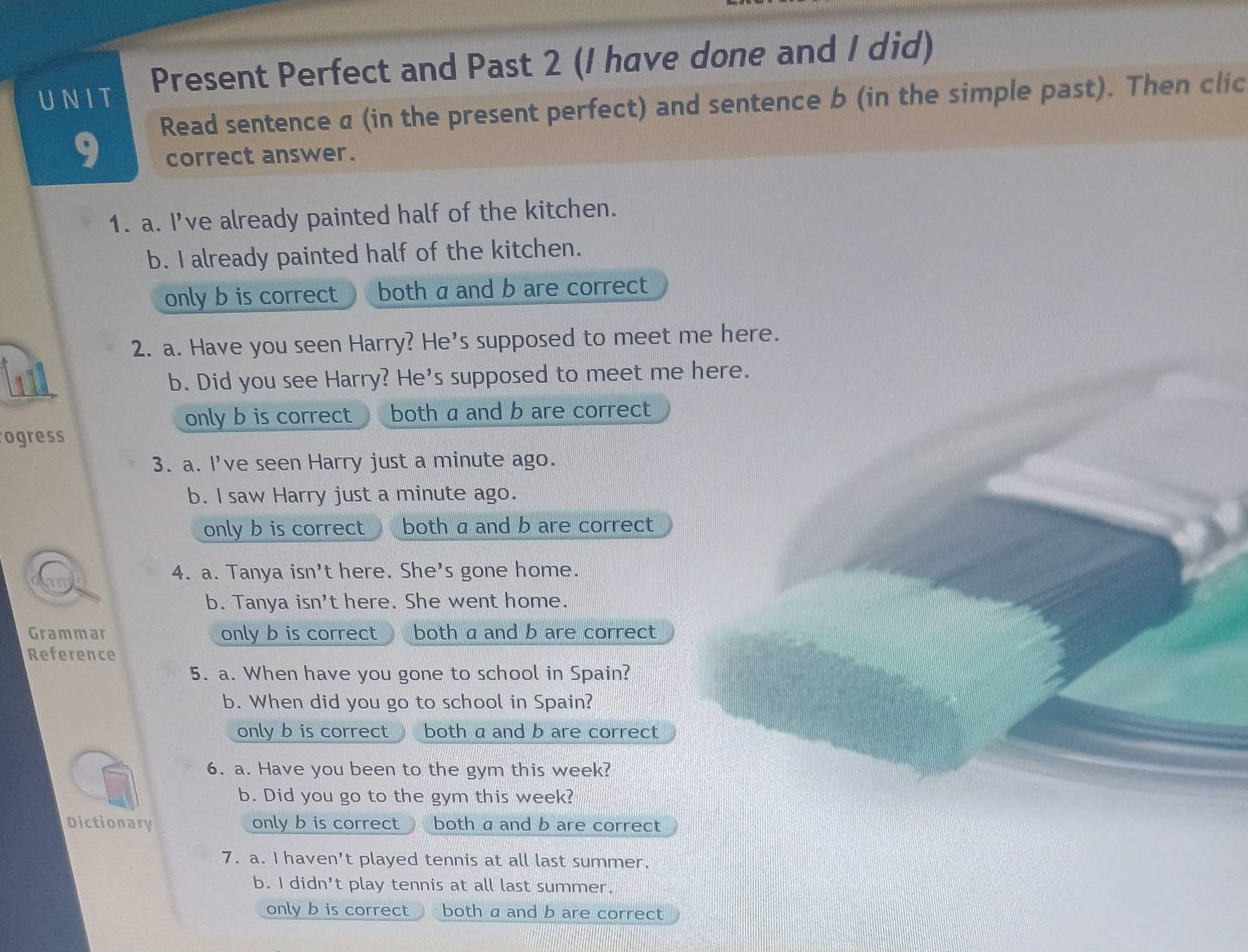 UNIT Present Perfect and Past 2 (I have done and I did)
Read sentence a (in the present perfect) and sentence b (in the simple past). Then clic
9 correct answer.
1. a. I've already painted half of the kitchen.
b. I already painted half of the kitchen.
only b is correct both a and b are correct
2. a. Have you seen Harry? He's supposed to meet me here.
b. Did you see Harry? He's supposed to meet me here.
only b is correct both a and b are correct
ogress
3. a. I've seen Harry just a minute ago.
b. l saw Harry just a minute ago.
only b is correct both a and b are correct
4. a. Tanya isn't here. She's gone home.
b. Tanya isn't here. She went home.
Grammar only b is correct both a and b are correct 
Reference
5. a. When have you gone to school in Spain?
b. When did you go to school in Spain?
only b is correct both a and b are correct
6. a. Have you been to the gym this week?
b. Did you go to the gym this week?
Dictionary only b is correct  both a and b are correct
7. a. I haven’t played tennis at all last summer.
b. I didn't play tennis at all last summer.
only b is correct both a and b are correct