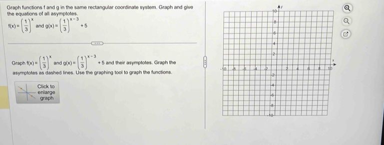 Graph functions f and g in the same rectangular coordinate system. Graph and give 
the equations of all asymptotes.
f(x)=( 1/3 )^x and g(x)=( 1/3 )^x-3+5
B 
Graph f(x)=( 1/3 )^x and g(x)=( 1/3 )^x-3+5 and their asymptotes. Graph the 
asymptotes as dashed lines. Use the graphing tool to graph the functions. 
lick to 
nlarge 
graph