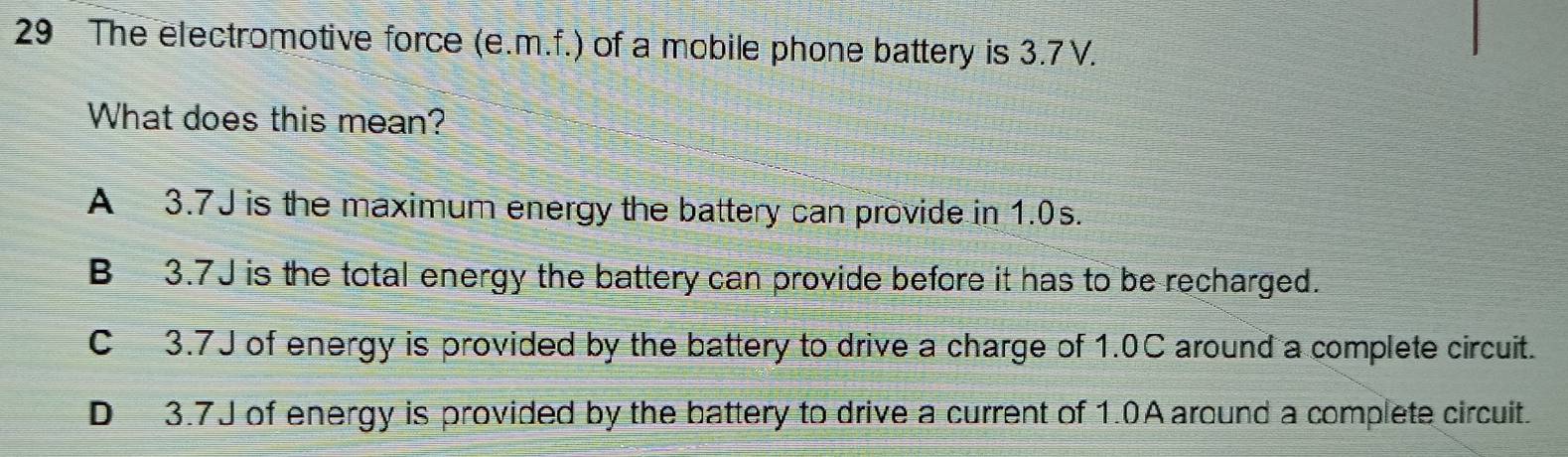 The electromotive force (e.m.f.) of a mobile phone battery is 3.7 V.
What does this mean?
A 3.7J is the maximum energy the battery can provide in 1.0s.
B 3.7J is the total energy the battery can provide before it has to be recharged.
C 3.7J of energy is provided by the battery to drive a charge of 1.0C around a complete circuit.
D 3.7J of energy is provided by the battery to drive a current of 1.0A around a complete circuit.