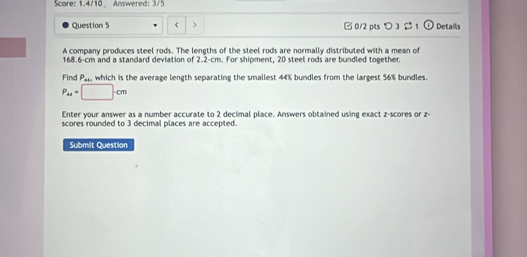 Score: 1.4/10 Answered: 3/5 
< 
Question 5 > □ 0/2 pts つ 3 Details 
A company produces steel rods. The lengths of the steel rods are normally distributed with a mean of
168.6-cm and a standard deviation of 2.2-cm. For shipment, 20 steel rods are bundled together. 
Find P_44, which is the average length separating the smallest 44% bundles from the largest 56% bundles.
P_44= □ -cm
Enter your answer as a number accurate to 2 decimal place. Answers obtained using exact z-scores or z - 
scores rounded to 3 decimal places are accepted. 
Submit Question