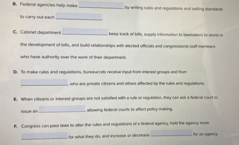 Federal agencies help make _by writing rulies and regulations and setting standards 
to carry out each_ 
C. Cabinet department _keep track of bills, supply information to lawmakers to assist in 
the development of bills, and build relationships with elected officials and congressional staff members 
who have authority over the work of their department. 
D. To make rules and regulations, bureaucrats receive input from interest groups and from 
_, who are private citizens and others affected by the rules and regulations. 
E. When citizens or interest groups are not satisfied with a rule or regulation, they can ask a federal court to 
issue an _allowing federal courts to affect policy making. 
F. Congress can pass laws to alter the rules and regulations of a federal agency, hold the agency more 
_for what they do, and increase or decrease _for an agency