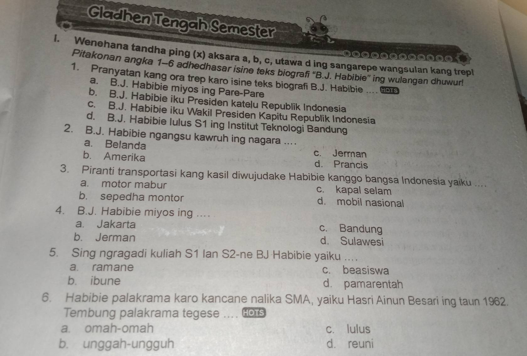 Gladhen Tengah Semester
l. Wenehana tandha ping (x) aksara a, b, c, utawa d ing sangarepe wangsulan kang trepl
0000000
Pitakonan angka 1-6 adhedhasar isine teks biografi “B.J. Habibie” ing wulangan dhuwur!
1. Pranyatan kang ora trep karo isine teks biografi B.J. Habibie …... HOTS
a. B.J. Habibie miyos ing Pare-Pare
b. B.J. Habibie iku Presiden katelu Republik Indonesia
c. B.J. Habibie iku Wakil Presiden Kapitu Republik Indonesia
d. B.J. Habibie lulus S1 ing Institut Teknologi Bandung
2. B.J. Habibie ngangsu kawruh ing nagara ....
a. Belanda c. Jerman
b. Amerika d. Prancis
3. Piranti transportasi kang kasil diwujudake Habibie kanggo bangsa Indonesia yaiku ....
a. motor mabur c. kapal selam
b. sepedha montor d. mobil nasional
4. B.J. Habibie miyos ing ....
a. Jakarta c. Bandung
b. Jerman d. Sulawesi
5. Sing ngragadi kuliah S1 Ian S2-ne BJ Habibie yaiku .
a. ramane c. beasiswa
b. ibune d. pamarentah
6. Habibie palakrama karo kancane nalika SMA, yaiku Hasri Ainun Besari ing taun 1962.
Tembung palakrama tegese WTHOTS
a. omah-omah c. lulus
b. unggah-ungguh d. reuni