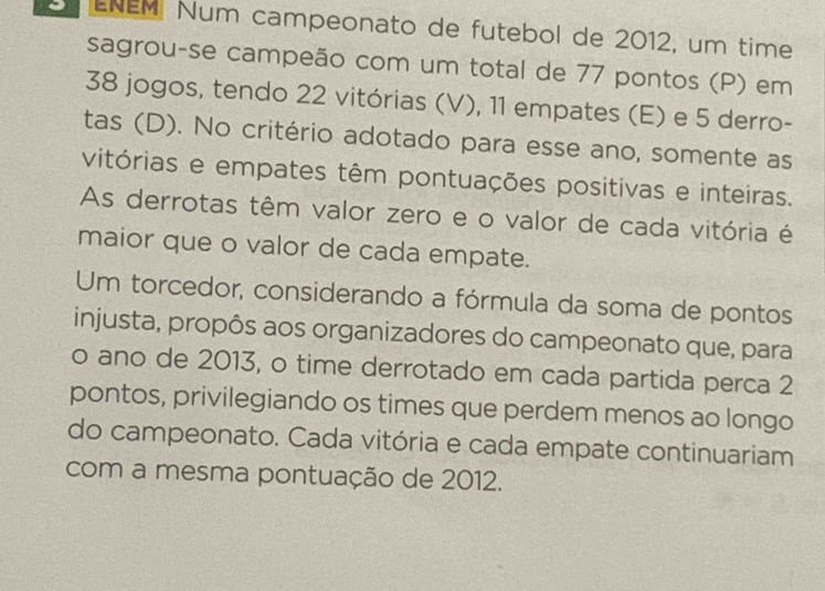 ENEM Num campeonato de futebol de 2012, um time 
sagrou-se campeão com um total de 77 pontos (P) em
38 jogos, tendo 22 vitórias (V), 11 empates (E) e 5 derro- 
tas (D). No critério adotado para esse ano, somente as 
vitórias e empates têm pontuações positivas e inteiras. 
As derrotas têm valor zero e o valor de cada vitória é 
maior que o valor de cada empate. 
Um torcedor, considerando a fórmula da soma de pontos 
injusta, propôs aos organizadores do campeonato que, para 
o ano de 2013, o time derrotado em cada partida perca 2
pontos, privilegiando os times que perdem menos ao longo 
do campeonato. Cada vitória e cada empate continuariam 
com a mesma pontuação de 2012.