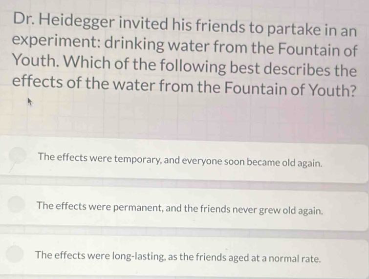 Dr. Heidegger invited his friends to partake in an
experiment: drinking water from the Fountain of
Youth. Which of the following best describes the
effects of the water from the Fountain of Youth?
The effects were temporary, and everyone soon became old again.
The effects were permanent, and the friends never grew old again.
The effects were long-lasting, as the friends aged at a normal rate.