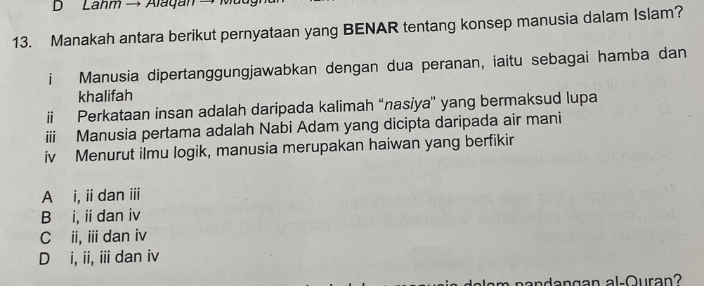 Lahm →Alagan → Mu
13. Manakah antara berikut pernyataan yang BENAR tentang konsep manusia dalam Islam?
i Manusia dipertanggungjawabkan dengan dua peranan, iaitu sebagai hamba dan
khalifah
ii Perkataan insan adalah daripada kalimah “nasiya” yang bermaksud lupa
iii Manusia pertama adalah Nabi Adam yang dicipta daripada air mani
iv Menurut ilmu logik, manusia merupakan haiwan yang berfikir
A i, iidan iii
B i, ii dan iv
C ii, i dan iv
D i, ii, iii dan iv
pandangan al-Ouran?