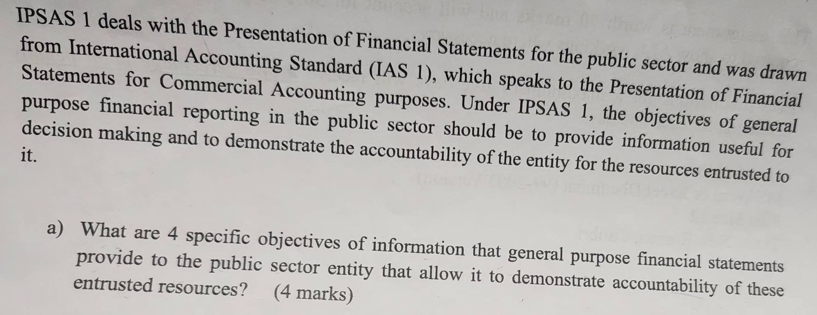 IPSAS 1 deals with the Presentation of Financial Statements for the public sector and was drawn 
from International Accounting Standard (IAS 1), which speaks to the Presentation of Financial 
Statements for Commercial Accounting purposes. Under IPSAS 1, the objectives of general 
purpose financial reporting in the public sector should be to provide information useful for 
it. decision making and to demonstrate the accountability of the entity for the resources entrusted to 
a) What are 4 specific objectives of information that general purpose financial statements 
provide to the public sector entity that allow it to demonstrate accountability of these 
entrusted resources? (4 marks)