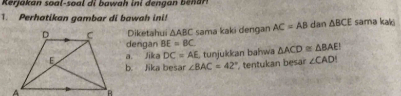 Kerjakan soal-soal di bawah ini dengan benar! 
1. Perhatikan gambar di bawah ini! 
Diketahui △ ABC sama kaki dengan AC=AB dan △ BCE sama kaki 
dengan BE=BC. 
a. Jika DC=AE , tunjukkan bahwa △ ACD≌ △ BAE!
b. Jika besar ∠ BAC=42° , tentukan besar ∠ CAD!