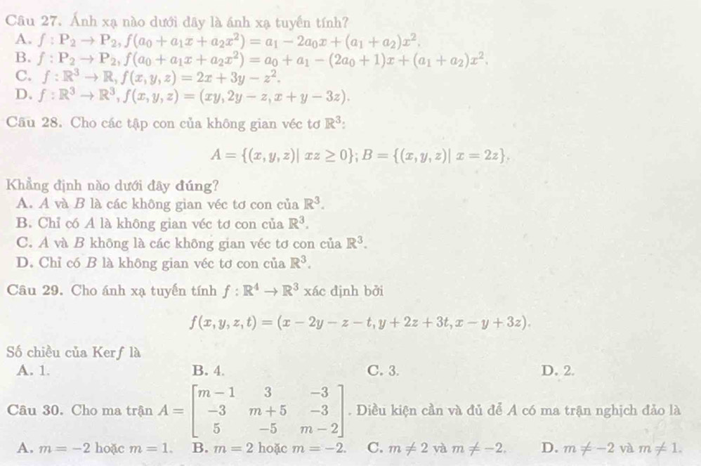 Ánh xạ nào dưới dây là ánh xạ tuyển tính?
A. f:P_2to P_2,f(a_0+a_1x+a_2x^2)=a_1-2a_0x+(a_1+a_2)x^2.
B. f:P_2to P_2,f(a_0+a_1x+a_2x^2)=a_0+a_1-(2a_0+1)x+(a_1+a_2)x^2.
C. f:R^3to R,f(x,y,z)=2x+3y-z^2.
D、 f:R^3to R^3,f(x,y,z)=(xy,2y-z,x+y-3z).
Câu 28. Cho các tập con của không gian véc tơ R^3:
A= (x,y,z)|xz≥ 0 ;B= (x,y,z)|x=2z .
Khẳng định nào dưới đây đúng?
A. A và B là các không gian véc tơ con của R^3.
B. Chỉ có A là không gian véc tơ con của R^3.
C. A và B không là các không gian véc tơ con của R^3.
D. Chỉ có B là không gian véc tơ con của R^3.
Câu 29. Cho ánh xạ tuyến tính f:R^4to R^3xac dịnh bởi
f(x,y,z,t)=(x-2y-z-t,y+2z+3t,x-y+3z).
Số chiều của Kerf là
A. 1. B. 4. C. 3. D. 2.
Câu 30. Cho ma trận A=beginbmatrix m-1&3&-3 -3&m+5&-3 5&-5&m-2endbmatrix. Điều kiện cần và đủ để A có ma trận nghịch đảo là
A. m=-2 hoặc m=1. B. m=2 hoặc m=-2. C. m!= 2 yà m!= -2. D. m!= -2 và m!= 1.