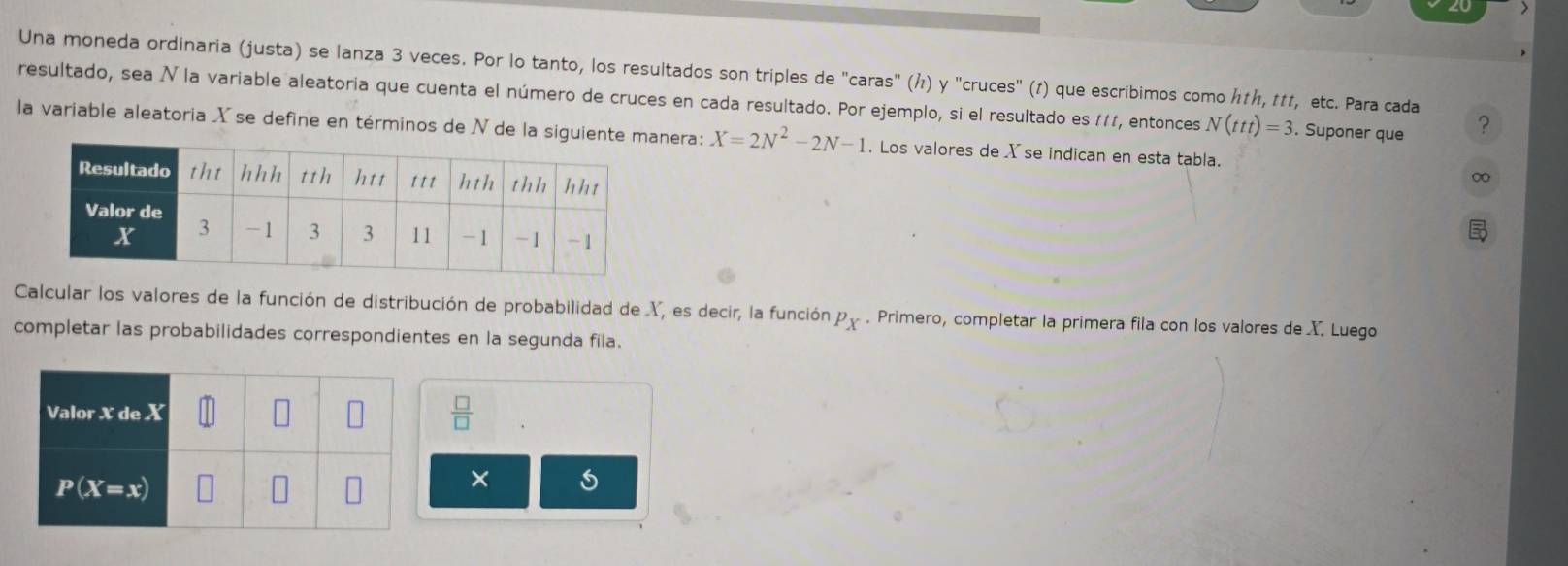 Una moneda ordinaria (justa) se lanza 3 veces. Por lo tanto, los resultados son triples de "caras" (Å) y "cruces" (1) que escribimos como ん≠ん, πɪ, etc. Para cada
resultado, sea N la variable aleatoria que cuenta el número de cruces en cada resultado. Por ejemplo, si el resultado es #11, entonces N(ttt)=3. Suponer que ?
la variable aleatoria X se define en términos de N de la siguientenera: X=2N^2-2N-1. Los valores de X se indican en esta tabla.
∞
Calcular los valores de la función de distribución de probabilidad de X, es decir, la función P_X. Primero, completar la primera fila con los valores de X. Luego
completar las probabilidades correspondientes en la segunda fila.
 □ /□  
×